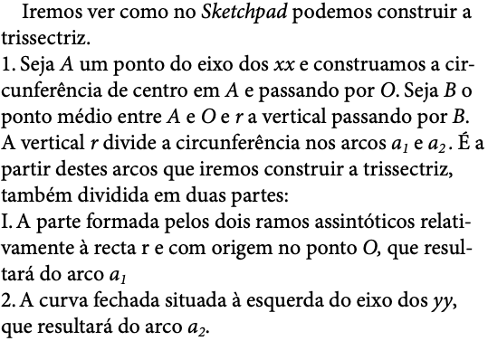  Iremos ver como no Sketchpad podemos construir a trissectriz. 1. Seja A um ponto do eixo dos xx e construamos a cir-cunferência de centro em A e passando por O. Seja B o ponto médio entre A e O e r a vertical passando por B. A vertical r divide a circunferência nos arcos a1 e a2 . É a partir destes arcos que iremos construir a trissectriz, também dividida em duas partes: I. A parte formada pelos dois ramos assintóticos relati-vamente à recta r e com origem no ponto O, que resul-tará do arco a1 2. A curva fechada situada à esquerda do eixo dos yy, que resultará do arco a2.