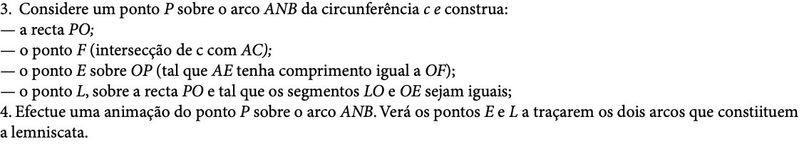 3. Considere um ponto P sobre o arco ANB da circunferência c e construa: — a recta PO; — o ponto F (intersecção de c com AC); — o ponto E sobre OP (tal que AE tenha comprimento igual a OF);  — o ponto L, sobre a recta PO e tal que os segmentos LO e OE sejam iguais; 4. Efectue uma animação do ponto P sobre o arco ANB. Verá os pontos E e L a traçarem os dois arcos que constiituem a lemniscata. 