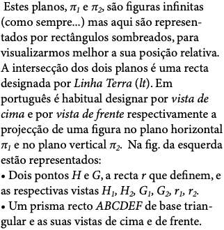  Estes planos, π1 e π2, são figuras infinitas (como sempre...) mas aqui são represen-tados por rectângulos sombreados, para visualizarmos melhor a sua posição relativa. A intersecção dos dois planos é uma recta designada por Linha Terra (lt). Em português é habitual designar por vista de cima e por vista de frente respectivamente a projecção de uma figura no plano horizontal π1 e no plano vertical π2. Na fig. da esquerda estão representados: • Dois pontos H e G, a recta r que definem, e as respectivas vistas H1, H2, G1, G2, r1, r2. • Um prisma recto ABCDEF de base trian-gular e as suas vistas de cima e de frente.