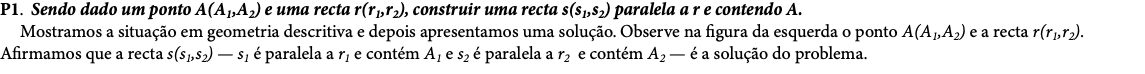 P1. Sendo dado um ponto A(A1,A2) e uma recta r(r1,r2), construir uma recta s(s1,s2) paralela a r e contendo A. Mostramos a situação em geometria descritiva e depois apresentamos uma solução. Observe na figura da esquerda o ponto A(A1,A2) e a recta r(r1,r2). Afirmamos que a recta s(s1,s2) — s1 é paralela a r1 e contém A1 e s2 é paralela a r2 e contém A2 — é a solução do problema. 