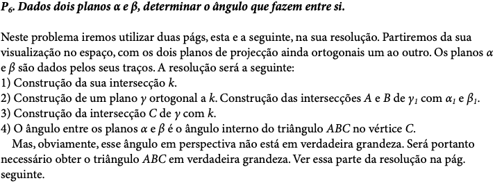 P6. Dados dois planos α e β, determinar o ângulo que fazem entre si. Neste problema iremos utilizar duas págs, esta e a seguinte, na sua resolução. Partiremos da sua visualização no espaço, com os dois planos de projecção ainda ortogonais um ao outro. Os planos α e β são dados pelos seus traços. A resolução será a seguinte: 1) Construção da sua intersecção k. 2) Construção de um plano γ ortogonal a k. Construção das intersecções A e B de γ1 com α1 e β1. 3) Construção da intersecção C de γ com k. 4) O ângulo entre os planos α e β é o ângulo interno do triângulo ABC no vértice C. Mas, obviamente, esse ângulo em perspectiva não está em verdadeira grandeza. Será portanto necessário obter o triângulo ABC em verdadeira grandeza. Ver essa parte da resolução na pág. seguinte. 