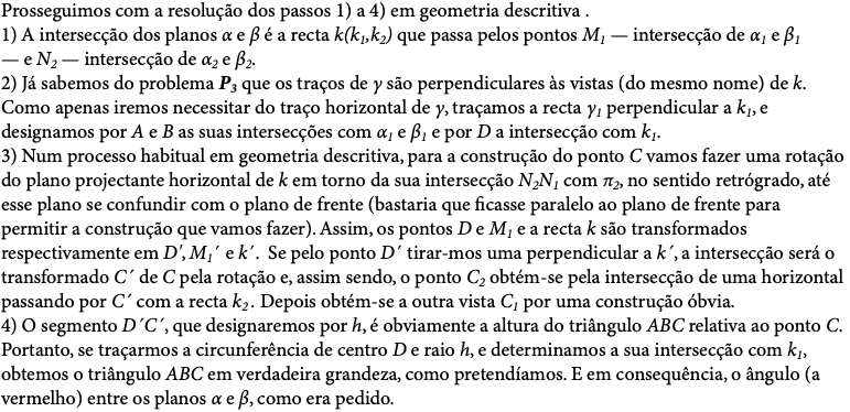 Prosseguimos com a resolução dos passos 1) a 4) em geometria descritiva . 1) A intersecção dos planos α e β é a recta k(k1,k2) que passa pelos pontos M1 — intersecção de α1 e β1 — e N2 — intersecção de α2 e β2. 2) Já sabemos do problema P3 que os traços de γ são perpendiculares às vistas (do mesmo nome) de k. Como apenas iremos necessitar do traço horizontal de γ, traçamos a recta γ1 perpendicular a k1, e designamos por A e B as suas intersecções com α1 e β1 e por D a intersecção com k1. 3) Num processo habitual em geometria descritiva, para a construção do ponto C vamos fazer uma rotação do plano projectante horizontal de k em torno da sua intersecção N2N1 com π2, no sentido retrógrado, até esse plano se confundir com o plano de frente (bastaria que ficasse paralelo ao plano de frente para permitir a construção que vamos fazer). Assim, os pontos D e M1 e a recta k são transformados respectivamente em D', M1´ e k´. Se pelo ponto D´ tirar-mos uma perpendicular a k´, a intersecção será o transformado C´ de C pela rotação e, assim sendo, o ponto C2 obtém-se pela intersecção de uma horizontal passando por C´ com a recta k2 . Depois obtém-se a outra vista C1 por uma construção óbvia. 4) O segmento D´C´, que designaremos por h, é obviamente a altura do triângulo ABC relativa ao ponto C. Portanto, se traçarmos a circunferência de centro D e raio h, e determinamos a sua intersecção com k1, obtemos o triângulo ABC em verdadeira grandeza, como pretendíamos. E em consequência, o ângulo (a vermelho) entre os planos α e β, como era pedido. 