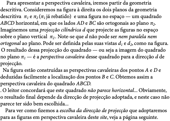  Para apresentar a perspectiva cavaleira, iremos partir da geometria descritiva. Consideremos na figura à direita os dois planos da geometria descritiva π1 e π2 (π1 já rebatido) e uma figura no espaço — um quadrado ABCD horizontal, em que os lados AD e BC são ortogonais ao plano π2. Imaginemos uma projecção cilíndrica d que projecte as figuras no espaço sobre o plano vertical π2 . Note-se que d não pode ser nem paralela nem ortogonal ao plano. Pode ser definida pelas suas vistas d1 e d2, como na figura. O resultado dessa projecção do quadrado — ou seja a imagem do quadrado no plano π1 — é a perspectiva cavaleira desse quadrado para a direcção d de projecção.   Na figura estão construídas as perspectivas cavaleiras dos pontos A e D e deduzidas facilmente a localização dos pontos B e C. Obtemos assim a perspectiva cavaleira do quadrado ABCD. . O leitor concordará que este quadrado não parece horizontal... Obviamente, o resultado final depende da direcção de projecção adoptada, e neste caso não parece ter sido bem escolhida... Para ver como fizemos a escolha da direcção de projecção que adoptaremos para as figuras em perspectiva cavaleira deste site, veja a página seguinte.