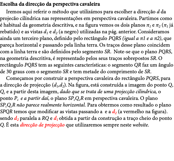 Escolha da direcção da perspectiva cavaleira Iremos aqui referir o método que utilizámos para escolher a direcção d da projecão cilíndrica nas representações em perspectiva cavaleira. Partimos como é habitual da geometria descritiva, e na figura vemos os dois planos π1 e π2 (π1 já rebatido) e as vistas d1 e d2 (a negro) utilizadas na pág. anterior. Consideramos ainda um terceiro plano, definido pelo rectângulo PQRS (igual a π1 e a π2), que pareça horizontal e passando pela linha terra. Os traços desse plano coincidem com a linha terra e são definidos pelo segmento SR. Note-se que o plano PQRS, na geometria descritiva, é representado pelos seus traços sobrepostos SR. O rectângulo PQRS tem as seguintes características: o segmento QR faz um ângulo de 30 graus com o segmento SR e tem metade do comprimento de SR. Começamos por construir a perspectiva cavaleira do rectângulo PQRS, para a direcção de projecção (d1,d2). Na figura, está construída a imagem do ponto Q, Qc e a partir desta imagem, dado que se trata de uma projecção cilindrica, o ponto Pc e a partir daí, o plano SPcQcR em perspectiva cavaleira. O plano SPcQcR não parece realmente horizontal. Para obtermos como resultado o plano SPQR temos que modificar as vistas passando a e a d2 (a vermelho na figura). sendo d2 paralela a RQ e d1 obtida a partir da construção a traço cheio do ponto Q. É esta direcção de projecção que utilizaremos sempre neste website. 