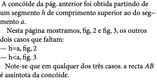  A concóide da pág. anterior foi obtida partindo de um segmento h de comprimento superior ao do seg~ mento a. Nesta página mostramos, fig, 2 e fig, 3, os outros dois casos que faltam: — h=a, fig, 2 — h<a, fig. 3 Note-se que em qualquer dos três casos. a recta AB é assíntota da concóide. 