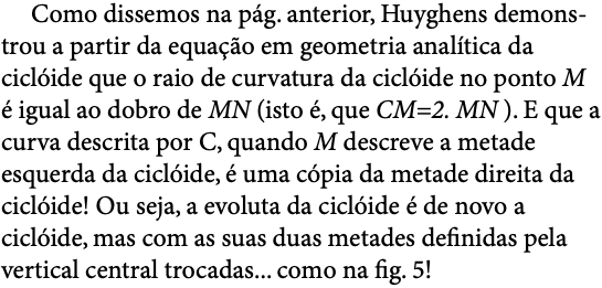  Como dissemos na pág. anterior, Huyghens demons-trou a partir da equação em geometria analítica da ciclóide que o raio de curvatura da ciclóide no ponto M é igual ao dobro de MN (isto é, que CM=2. MN ). E que a curva descrita por C, quando M descreve a metade esquerda da ciclóide, é uma cópia da metade direita da ciclóide! Ou seja, a evoluta da ciclóide é de novo a ciclóide, mas com as suas duas metades definidas pela vertical central trocadas... como na fig. 5!